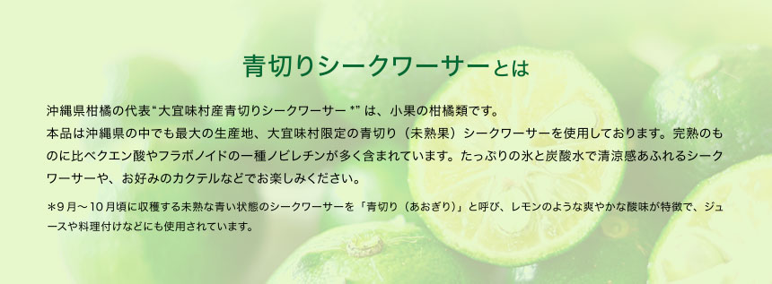 青切りシークワーサーとは 沖縄県柑橘の代表“大宜味村産青切りシークワーサー*”は、小果の柑橘類です。本品は沖縄県の中でも最大の生産地、大宜味村限定の青切り（未熟果）シークワーサーを使用しております。完熟のものに比べクエン酸やフラボノイドの一種ノビレチンが多く含まれています。たっぷりの氷と炭酸水で清涼感あふれるシークワーサーや、お好みのカクテルなどでお楽しみください。＊9月～10月頃に収穫する未熟な青い状態のシークワーサーを「青切り（あおぎり）」と呼び、レモンのような爽やかな酸味が特徴で、ジュースや料理付けなどにも使用されています。